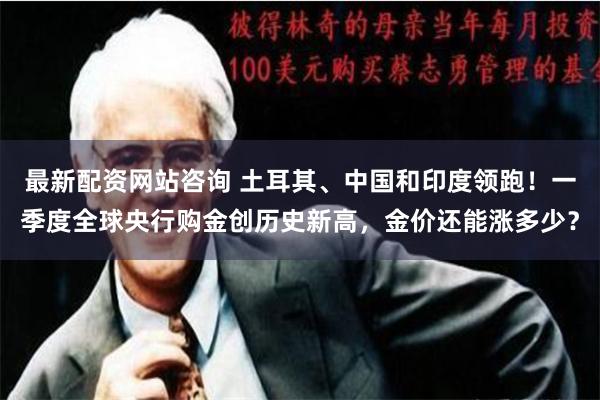 最新配资网站咨询 土耳其、中国和印度领跑！一季度全球央行购金创历史新高，金价还能涨多少？