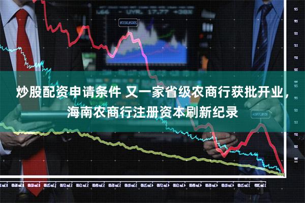 炒股配资申请条件 又一家省级农商行获批开业，海南农商行注册资本刷新纪录