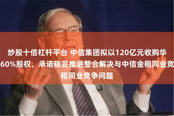 炒股十倍杠杆平台 中信集团拟以120亿元收购华融金租60%股权，承诺稳妥推进整合解决与中信金租同业竞争问题