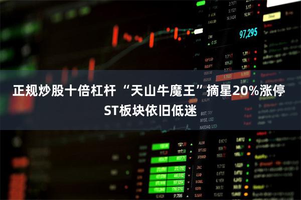 正规炒股十倍杠杆 “天山牛魔王”摘星20%涨停 ST板块依旧低迷