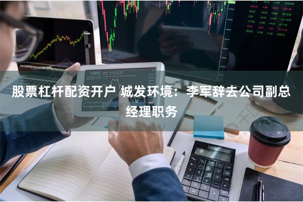 股票杠杆配资开户 城发环境：李军辞去公司副总经理职务