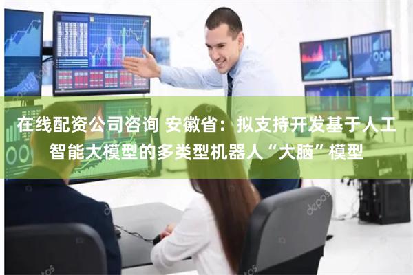 在线配资公司咨询 安徽省：拟支持开发基于人工智能大模型的多类型机器人“大脑”模型