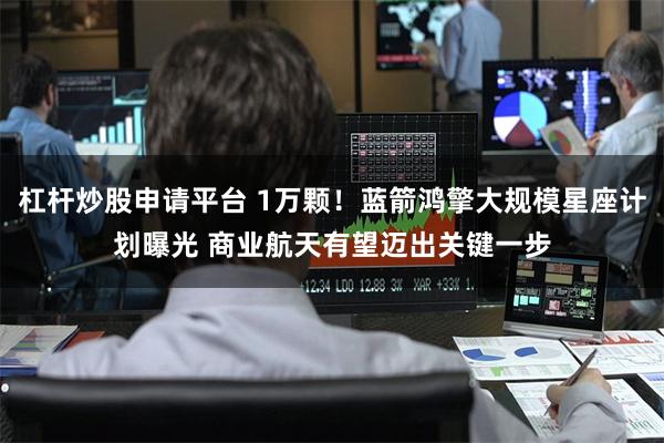 杠杆炒股申请平台 1万颗！蓝箭鸿擎大规模星座计划曝光 商业航天有望迈出关键一步