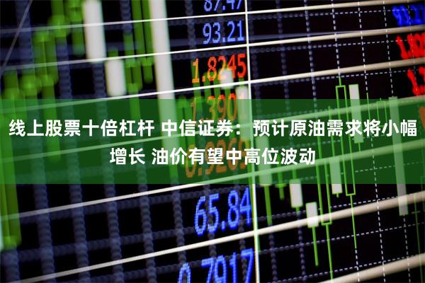线上股票十倍杠杆 中信证券：预计原油需求将小幅增长 油价有望中高位波动