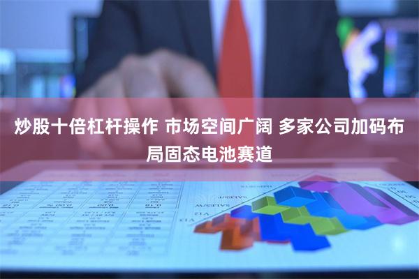 炒股十倍杠杆操作 市场空间广阔 多家公司加码布局固态电池赛道