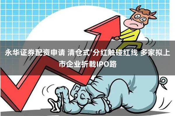 永华证券配资申请 清仓式’分红触碰红线 多家拟上市企业折戟IPO路