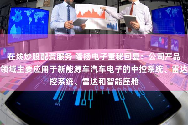 在线炒股配资服务 隆扬电子董秘回复：公司产品在新能源车领域主要应用于新能源车汽车电子的中控系统、雷达和智能座舱