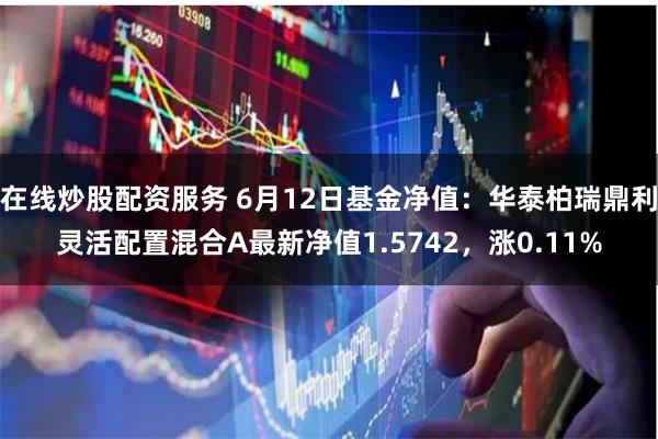在线炒股配资服务 6月12日基金净值：华泰柏瑞鼎利灵活配置混合A最新净值1.5742，涨0.11%