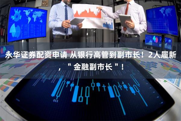 永华证券配资申请 从银行高管到副市长！2人履新，＂金融副市长＂！