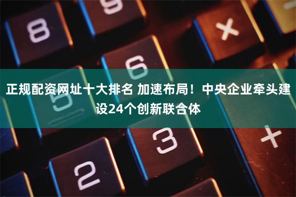 正规配资网址十大排名 加速布局！中央企业牵头建设24个创新联合体