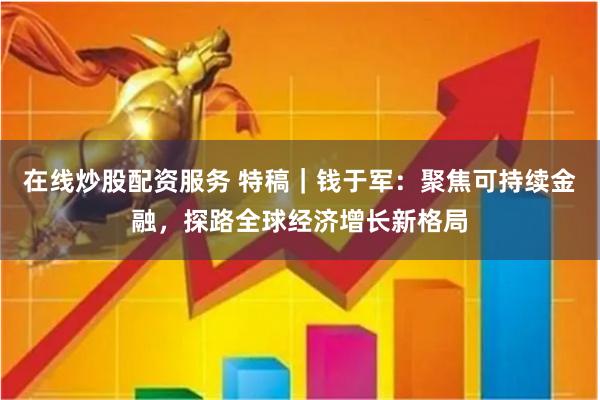 在线炒股配资服务 特稿｜钱于军：聚焦可持续金融，探路全球经济增长新格局