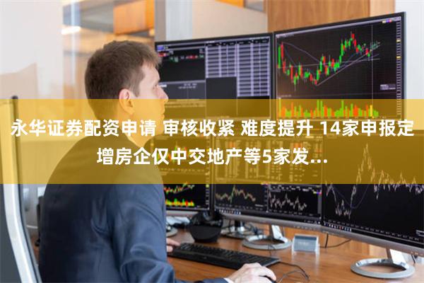 永华证券配资申请 审核收紧 难度提升 14家申报定增房企仅中交地产等5家发...