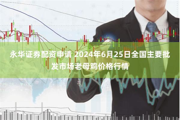 永华证券配资申请 2024年6月25日全国主要批发市场老母鸡价格行情