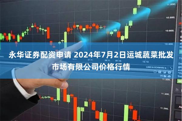 永华证券配资申请 2024年7月2日运城蔬菜批发市场有限公司价格行情