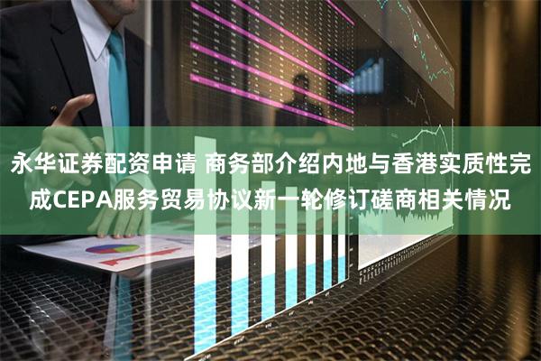 永华证券配资申请 商务部介绍内地与香港实质性完成CEPA服务贸易协议新一轮修订磋商相关情况