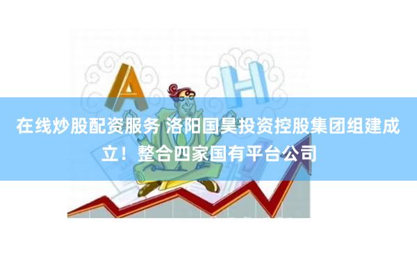 在线炒股配资服务 洛阳国昊投资控股集团组建成立！整合四家国有平台公司
