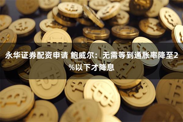 永华证券配资申请 鲍威尔：无需等到通胀率降至2%以下才降息