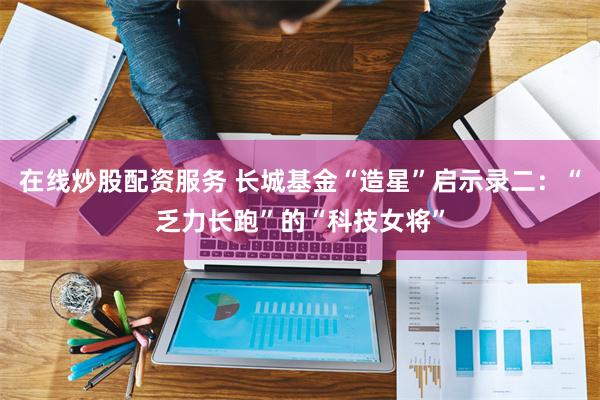 在线炒股配资服务 长城基金“造星”启示录二：“乏力长跑”的“科技女将”