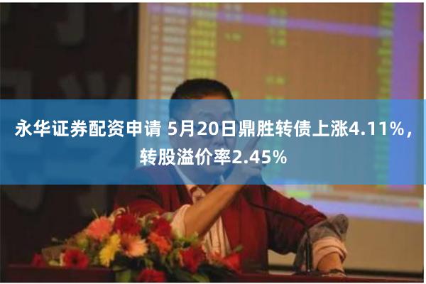永华证券配资申请 5月20日鼎胜转债上涨4.11%，转股溢价率2.45%