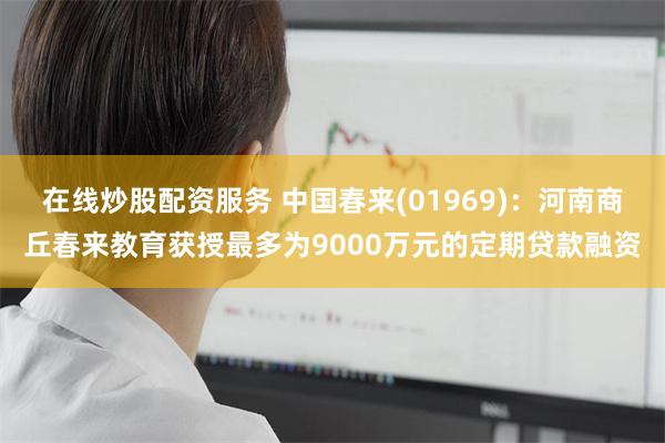 在线炒股配资服务 中国春来(01969)：河南商丘春来教育获授最多为9000万元的定期贷款融资
