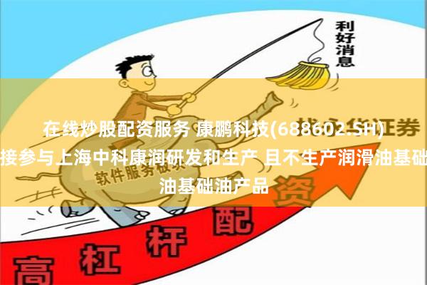 在线炒股配资服务 康鹏科技(688602.SH)：不直接参与上海中科康润研发和生产 且不生产润滑油基础油产品
