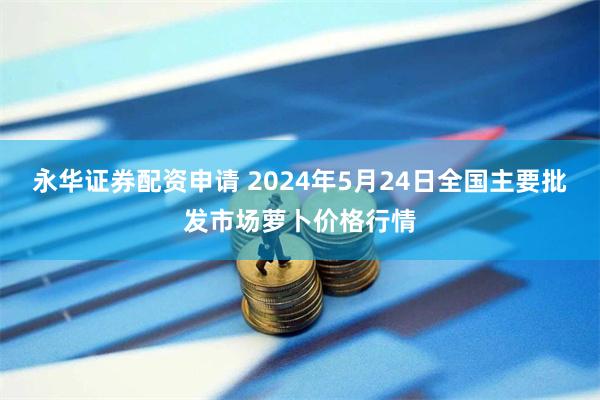 永华证券配资申请 2024年5月24日全国主要批发市场萝卜价格行情