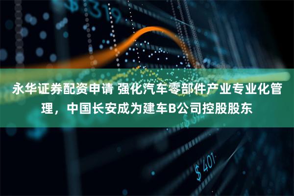 永华证券配资申请 强化汽车零部件产业专业化管理，中国长安成为建车B公司控股股东