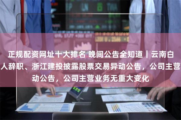 正规配资网址十大排名 晚间公告全知道｜云南白药董事陈发树等人辞职、浙江建投披露股票交易异动公告，公司主营业务无重大变化