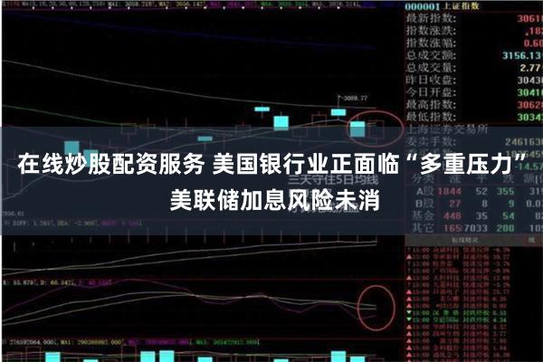 在线炒股配资服务 美国银行业正面临“多重压力” 美联储加息风险未消