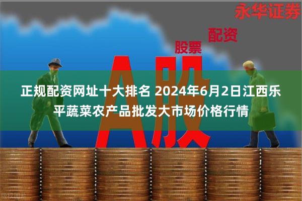 正规配资网址十大排名 2024年6月2日江西乐平蔬菜农产品批发大市场价格行情
