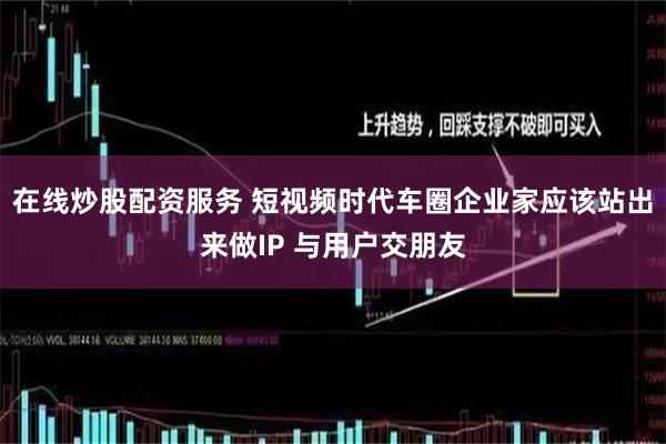 在线炒股配资服务 短视频时代车圈企业家应该站出来做IP 与用户交朋友