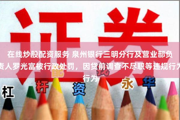 在线炒股配资服务 泉州银行三明分行及营业部负责人罗光富被行政处罚，因贷前调查不尽职等违规行为