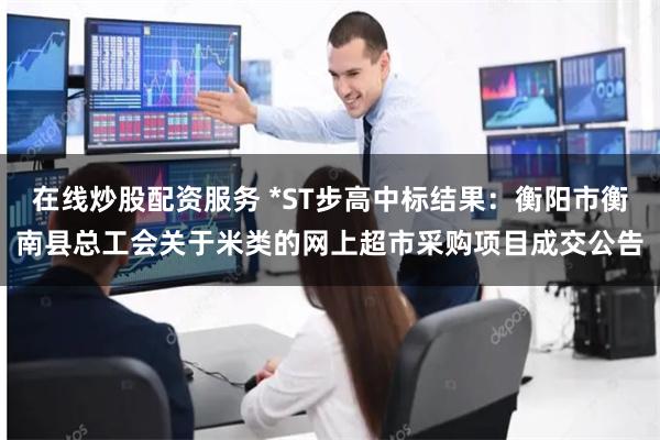 在线炒股配资服务 *ST步高中标结果：衡阳市衡南县总工会关于米类的网上超市采购项目成交公告