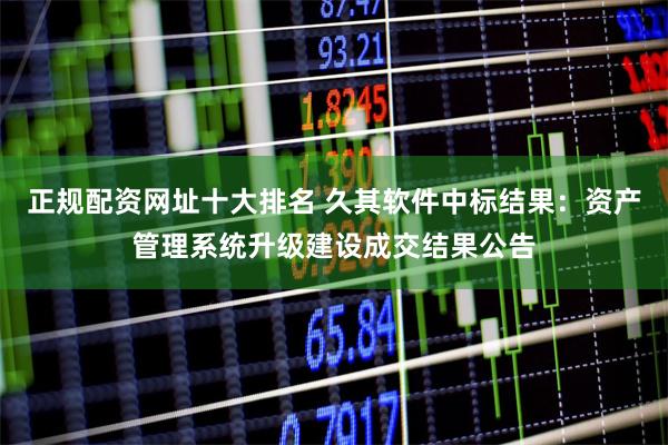 正规配资网址十大排名 久其软件中标结果：资产管理系统升级建设成交结果公告
