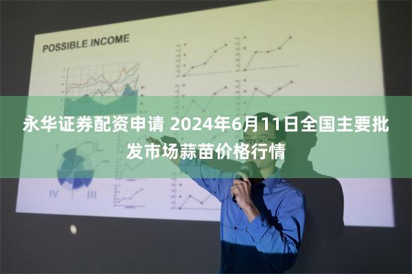 永华证券配资申请 2024年6月11日全国主要批发市场蒜苗价格行情