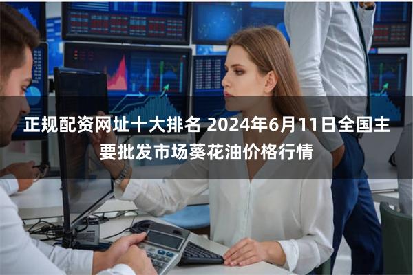正规配资网址十大排名 2024年6月11日全国主要批发市场葵花油价格行情