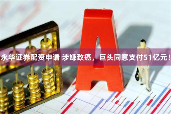 永华证券配资申请 涉嫌致癌，巨头同意支付51亿元！
