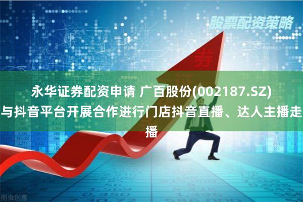 永华证券配资申请 广百股份(002187.SZ)：与抖音平台开展合作进行门店抖音直播、达人主播走播