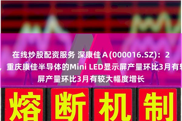 在线炒股配资服务 深康佳Ａ(000016.SZ)：2024年4月份，重庆康佳半导体的Mini LED显示屏产量环比3月有较大幅度增长