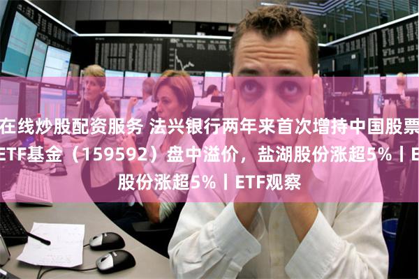 在线炒股配资服务 法兴银行两年来首次增持中国股票，A50ETF基金（159592）盘中溢价，盐湖股份涨超5%丨ETF观察