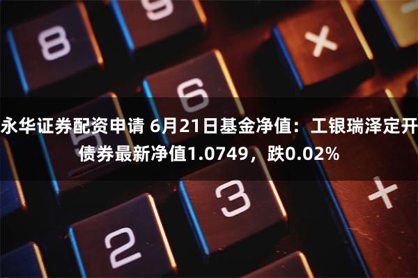 永华证券配资申请 6月21日基金净值：工银瑞泽定开债券最新净值1.0749，跌0.02%