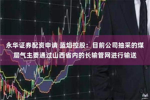 永华证券配资申请 蓝焰控股：目前公司抽采的煤层气主要通过山西省内的长输管网进行输送
