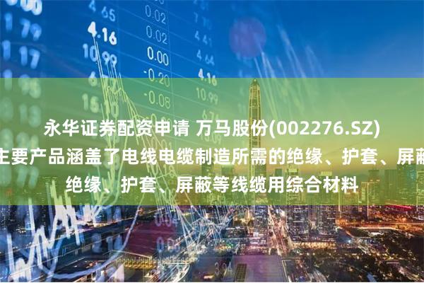 永华证券配资申请 万马股份(002276.SZ)：万马高分子材料主要产品涵盖了电线电缆制造所需的绝缘、护套、屏蔽等线缆用综合材料