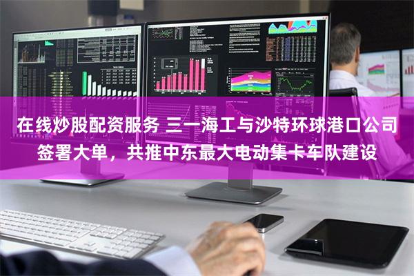 在线炒股配资服务 三一海工与沙特环球港口公司签署大单，共推中东最大电动集卡车队建设