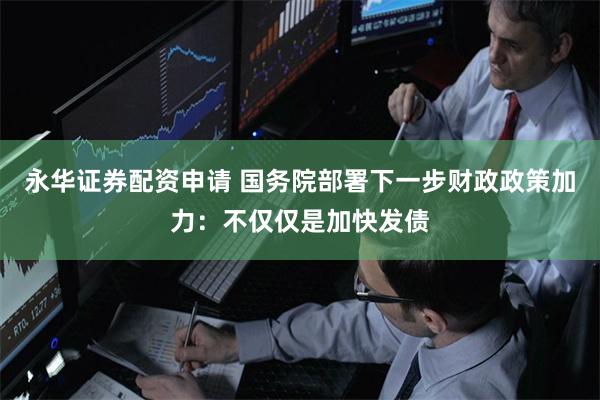 永华证券配资申请 国务院部署下一步财政政策加力：不仅仅是加快发债