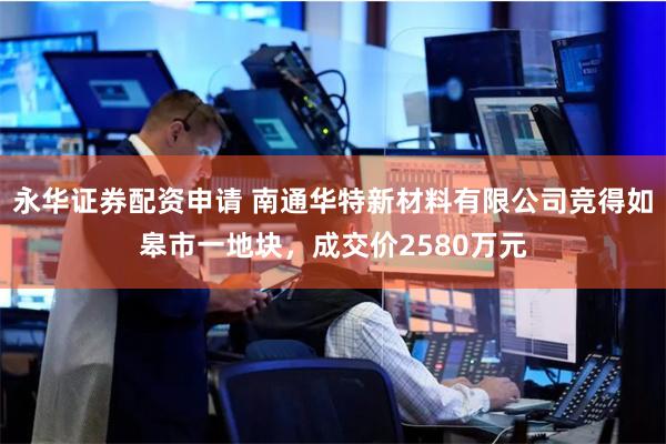 永华证券配资申请 南通华特新材料有限公司竞得如皋市一地块，成交价2580万元