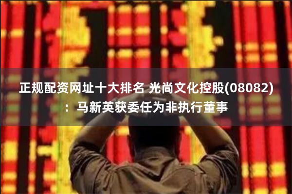 正规配资网址十大排名 光尚文化控股(08082)：马新英获委任为非执行董事