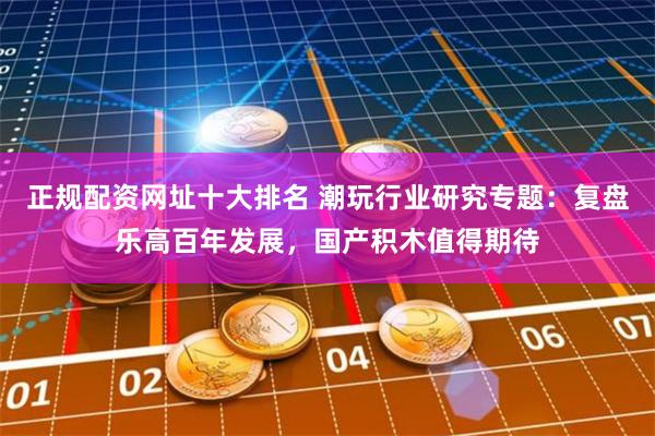 正规配资网址十大排名 潮玩行业研究专题：复盘乐高百年发展，国产积木值得期待