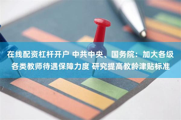 在线配资杠杆开户 中共中央、国务院：加大各级各类教师待遇保障力度 研究提高教龄津贴标准