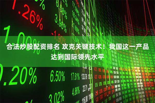 合法炒股配资排名 攻克关键技术！我国这一产品达到国际领先水平